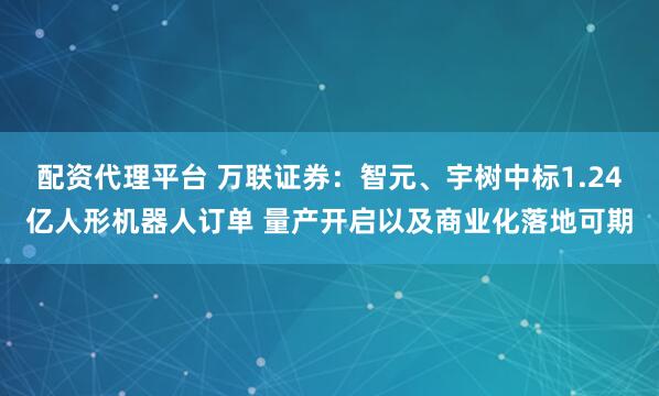配资代理平台 万联证券：智元、宇树中标1.24亿人形机器人订单 量产开启以及商业化落地可期