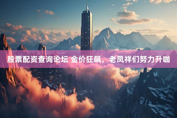 股票配资查询论坛 金价狂飙，老凤祥们努力升咖