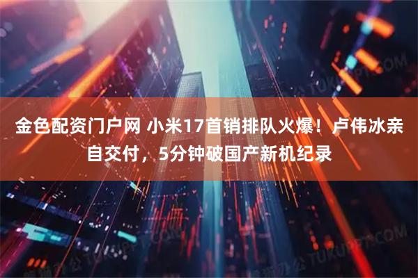 金色配资门户网 小米17首销排队火爆！卢伟冰亲自交付，5分钟破国产新机纪录