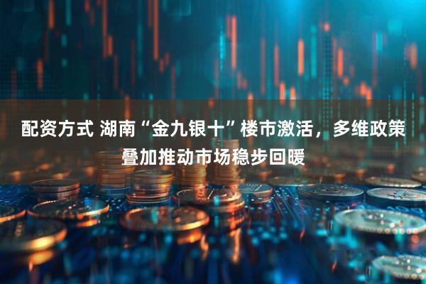 配资方式 湖南“金九银十”楼市激活，多维政策叠加推动市场稳步回暖