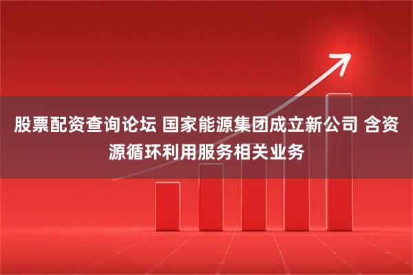 股票配资查询论坛 国家能源集团成立新公司 含资源循环利用服务相关业务