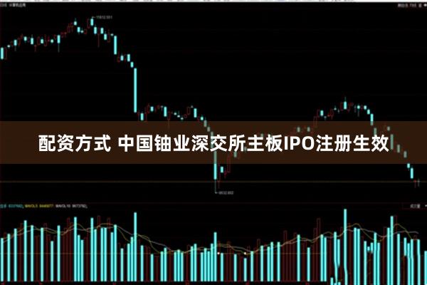 配资方式 中国铀业深交所主板IPO注册生效