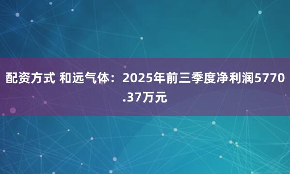 配资方式 和远气体：2025年前三季度净利润5770.37万元