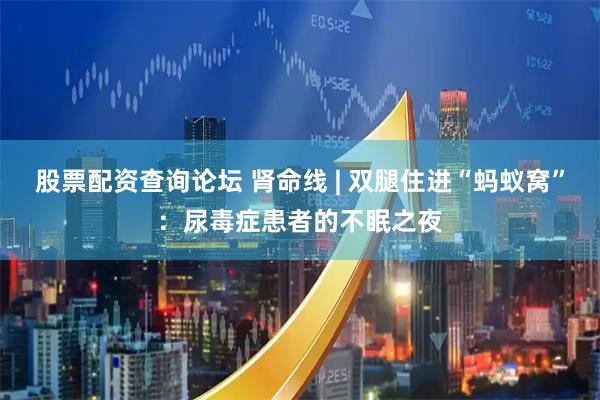 股票配资查询论坛 肾命线 | 双腿住进“蚂蚁窝”：尿毒症患者的不眠之夜