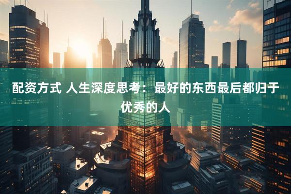 配资方式 人生深度思考：最好的东西最后都归于优秀的人