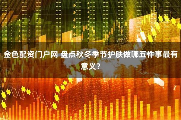 金色配资门户网 盘点秋冬季节护肤做哪五件事最有意义？