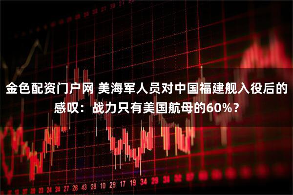金色配资门户网 美海军人员对中国福建舰入役后的感叹：战力只有美国航母的60%？