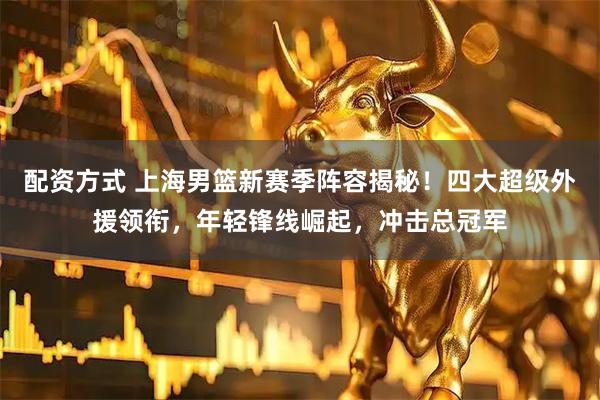 配资方式 上海男篮新赛季阵容揭秘！四大超级外援领衔，年轻锋线崛起，冲击总冠军