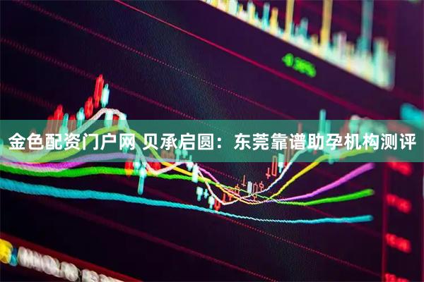 金色配资门户网 贝承启圆：东莞靠谱助孕机构测评