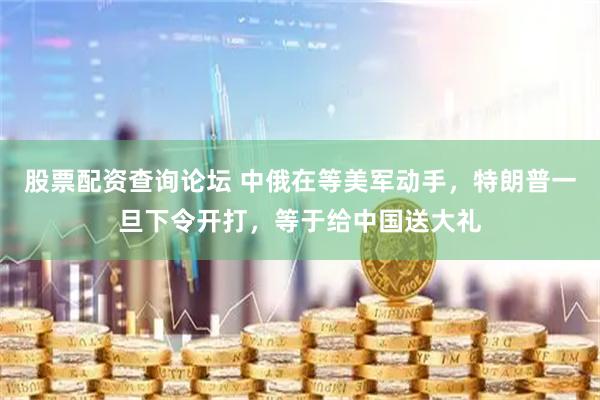 股票配资查询论坛 中俄在等美军动手，特朗普一旦下令开打，等于给中国送大礼