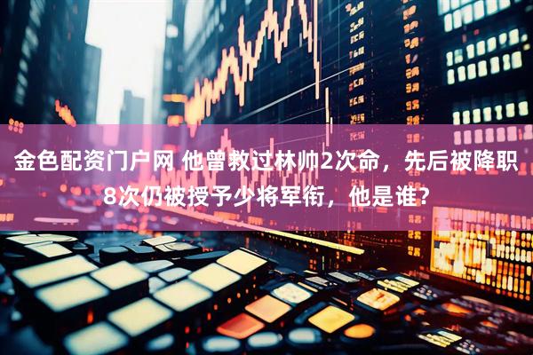 金色配资门户网 他曾救过林帅2次命，先后被降职8次仍被授予少将军衔，他是谁？