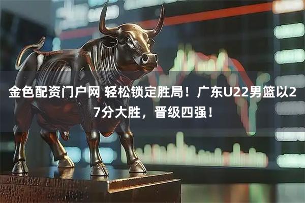 金色配资门户网 轻松锁定胜局！广东U22男篮以27分大胜，晋级四强！