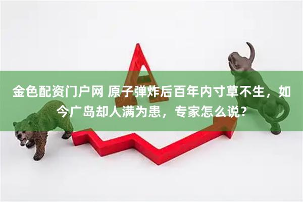 金色配资门户网 原子弹炸后百年内寸草不生,如今广岛却人满为患,专家怎么说?