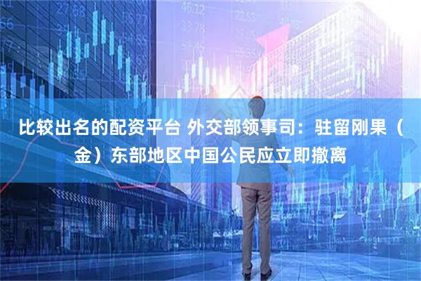 比较出名的配资平台 外交部领事司：驻留刚果（金）东部地区中国公民应立即撤离