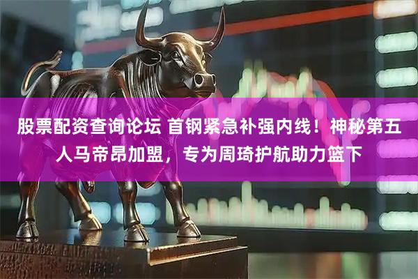 股票配资查询论坛 首钢紧急补强内线！神秘第五人马帝昂加盟，专为周琦护航助力篮下