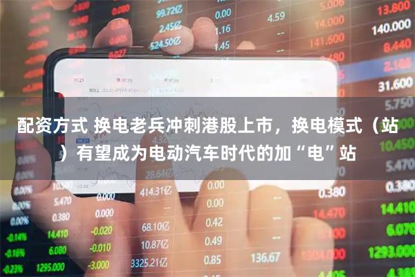 配资方式 换电老兵冲刺港股上市，换电模式（站）有望成为电动汽车时代的加“电”站
