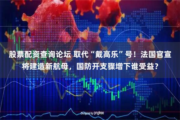 股票配资查询论坛 取代“戴高乐”号！法国官宣将建造新航母，国防开支骤增下谁受益？