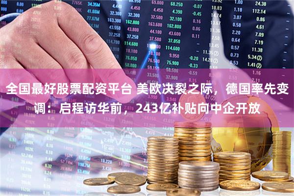 全国最好股票配资平台 美欧决裂之际，德国率先变调：启程访华前，243亿补贴向中企开放