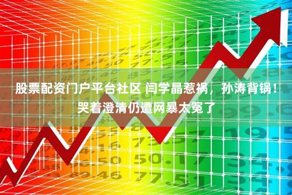 股票配资门户平台社区 闫学晶惹祸，孙涛背锅！哭着澄清仍遭网暴太冤了