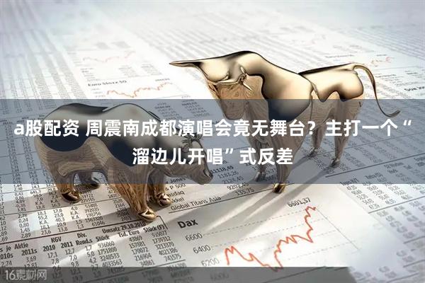 a股配资 周震南成都演唱会竟无舞台？主打一个“溜边儿开唱”式反差
