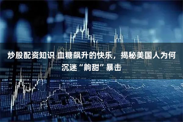炒股配资知识 血糖飙升的快乐，揭秘美国人为何沉迷“齁甜”暴击