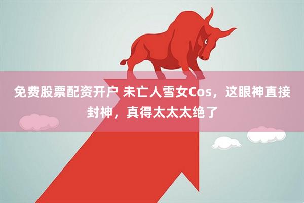 免费股票配资开户 未亡人雪女Cos，这眼神直接封神，真得太太太绝了