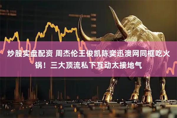 炒股实盘配资 周杰伦王俊凯陈奕迅澳网同框吃火锅！三大顶流私下互动太接地气