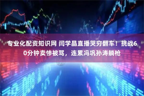 专业化配资知识网 闫学晶直播哭穷翻车！挑战60分钟卖惨被骂，连累冯巩孙涛躺枪