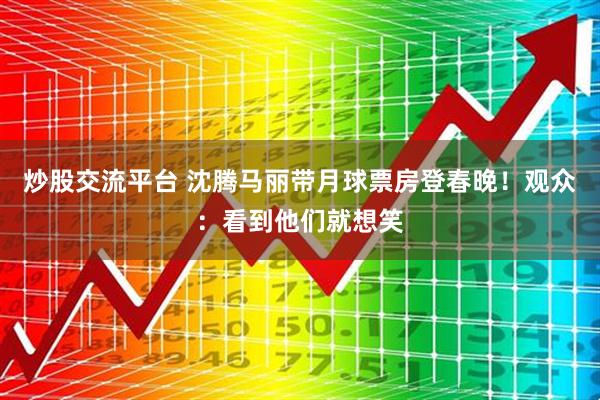 炒股交流平台 沈腾马丽带月球票房登春晚！观众：看到他们就想笑