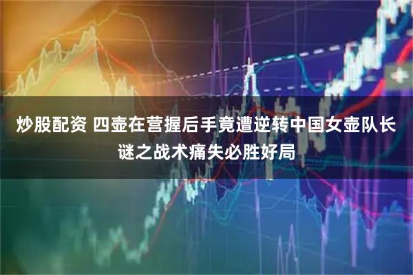 炒股配资 四壶在营握后手竟遭逆转中国女壶队长谜之战术痛失必胜好局