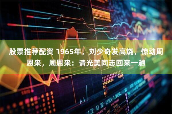 股票推荐配资 1965年，刘少奇发高烧，惊动周恩来，周恩来：请光美同志回来一趟