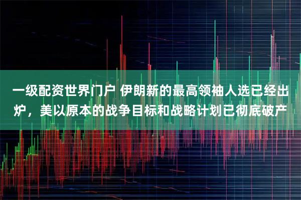 一级配资世界门户 伊朗新的最高领袖人选已经出炉，美以原本的战争目标和战略计划已彻底破产