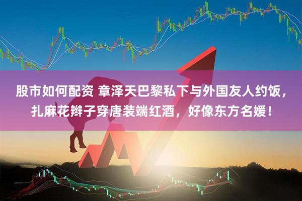 股市如何配资 章泽天巴黎私下与外国友人约饭，扎麻花辫子穿唐装端红酒，好像东方名媛！