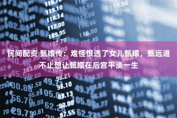 民间配资 甄嬛传：难怪恨透了女儿甄嬛，甄远道不止想让甄嬛在后宫平淡一生