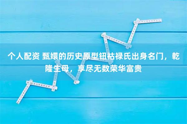 个人配资 甄嬛的历史原型钮祜禄氏出身名门，乾隆生母，享尽无数荣华富贵