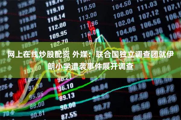 网上在线炒股配资 外媒：联合国独立调查团就伊朗小学遭袭事件展开调查