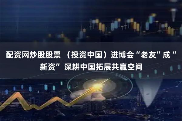 配资网炒股股票 （投资中国）进博会“老友”成“新资” 深耕中国拓展共赢空间