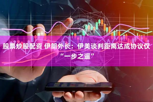 股票炒股配资 伊朗外长：伊美谈判距离达成协议仅“一步之遥”