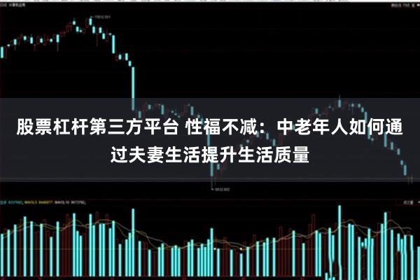 股票杠杆第三方平台 性福不减：中老年人如何通过夫妻生活提升生活质量