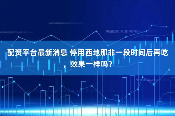 配资平台最新消息 停用西地那非一段时间后再吃，效果一样吗？