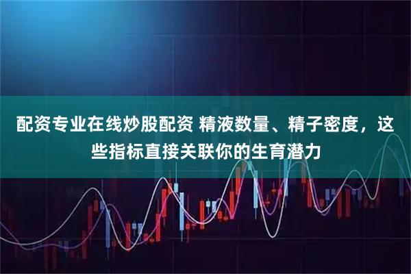 配资专业在线炒股配资 精液数量、精子密度，这些指标直接关联你的生育潜力