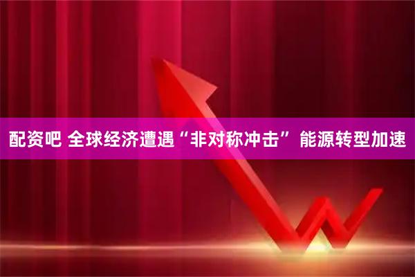 配资吧 全球经济遭遇“非对称冲击” 能源转型加速