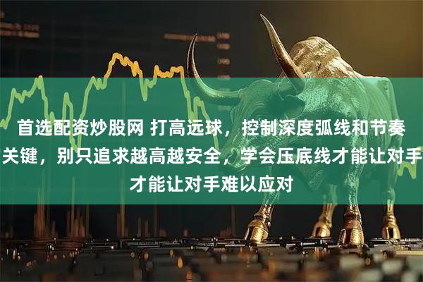 首选配资炒股网 打高远球，控制深度弧线和节奏才是赢的关键，别只追求越高越安全，学会压底线才能让对手难以应对