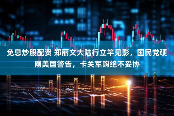 免息炒股配资 郑丽文大陆行立竿见影，国民党硬刚美国警告，卡关军购绝不妥协