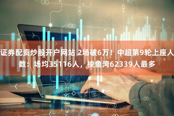 证券配资炒股开户网站 2场破6万！中超第9轮上座人数：场均35116人，梭鱼湾62339人最多