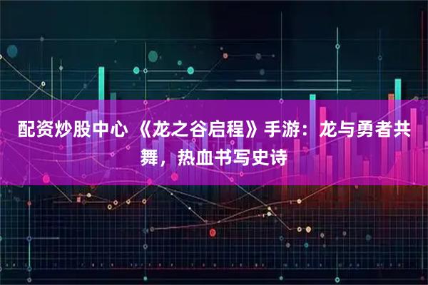 配资炒股中心 《龙之谷启程》手游：龙与勇者共舞，热血书写史诗