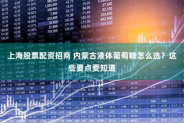 上海股票配资招商 内蒙古液体葡萄糖怎么选？这些要点要知道