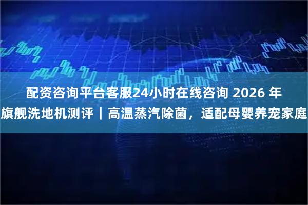 配资咨询平台客服24小时在线咨询 2026 年旗舰洗地机测评|高温蒸汽除菌,适配母婴养宠家庭