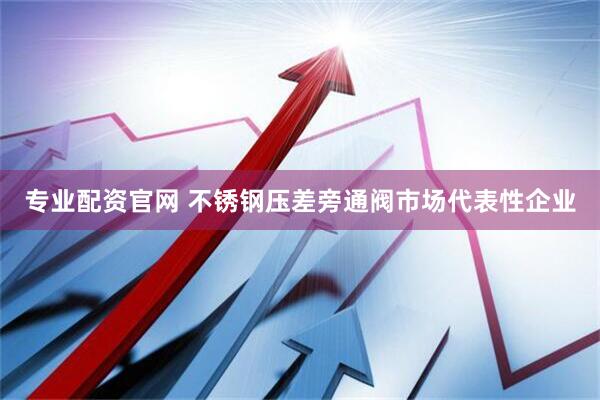 专业配资官网 不锈钢压差旁通阀市场代表性企业