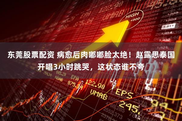 东莞股票配资 病愈后肉嘟嘟脸太绝！赵露思泰国开唱3小时跳哭，这状态谁不夸